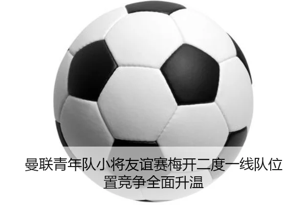 曼联青年队小将友谊赛梅开二度一线队位置竞争全面升温