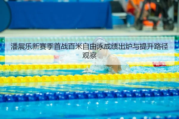 潘展乐新赛季首战百米自由泳成绩出炉与提升路径观察