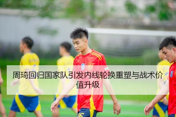 周琦回归国家队引发内线轮换重塑与战术价值升级